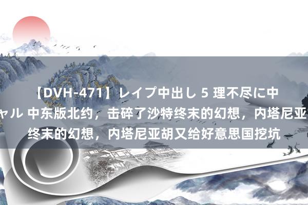 【DVH-471】レイプ中出し 5 理不尽に中出しされた7人のギャル 中东版北约，击碎了沙特终末的幻想，内塔尼亚胡又给好意思国挖坑