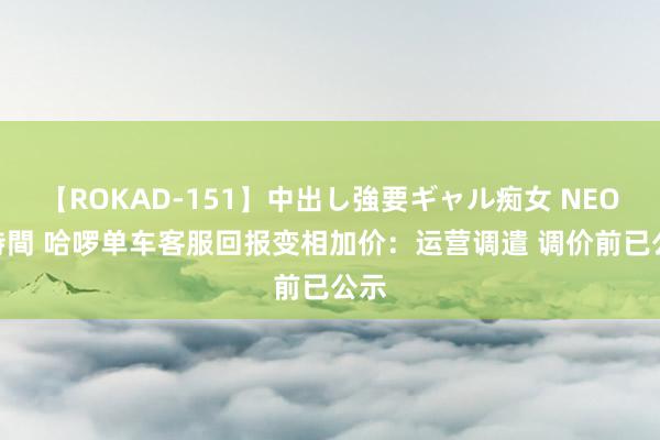 【ROKAD-151】中出し強要ギャル痴女 NEO 4時間 哈啰单车客服回报变相加价：运营调遣 调价前已公示