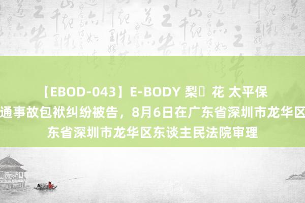 【EBOD-043】E-BODY 梨々花 太平保障集团因灵活车交通事故包袱纠纷被告，8月6日在广东省深圳市龙华区东谈主民法院审理