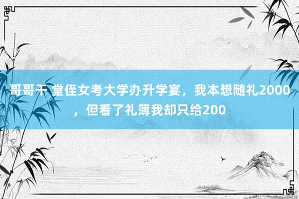 哥哥干 堂侄女考大学办升学宴，我本想随礼2000，但看了礼簿我却只给200