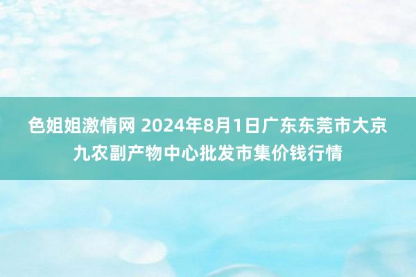 色姐姐激情网 2024年8月1日广东东莞市大京九农副产物中心批发市集价钱行情