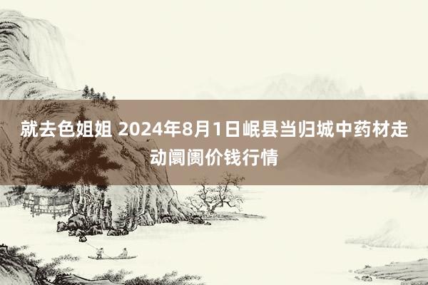 就去色姐姐 2024年8月1日岷县当归城中药材走动阛阓价钱行情