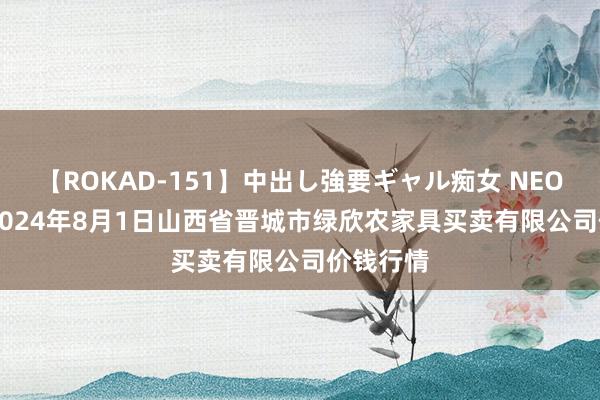 【ROKAD-151】中出し強要ギャル痴女 NEO 4時間 2024年8月1日山西省晋城市绿欣农家具买卖有限公司价钱行情