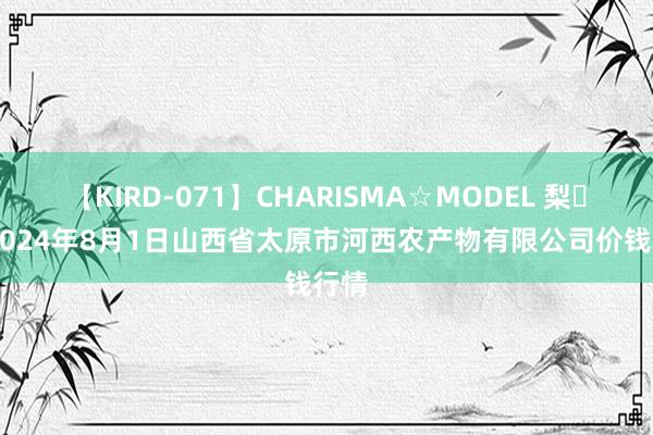 【KIRD-071】CHARISMA☆MODEL 梨々花 2024年8月1日山西省太原市河西农产物有限公司价钱行情