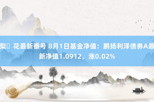 梨々花最新番号 8月1日基金净值：鹏扬利泽债券A最新净值1.0912，涨0.02%