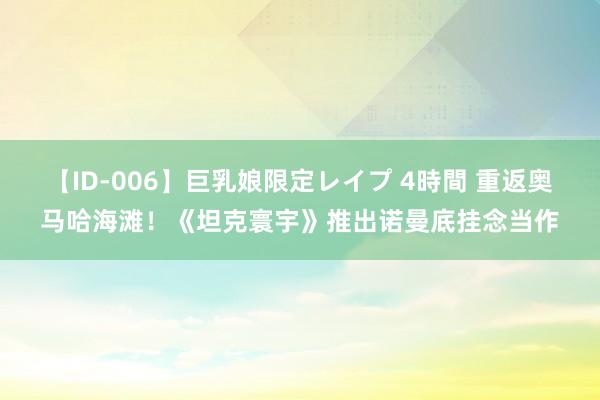 【ID-006】巨乳娘限定レイプ 4時間 重返奥马哈海滩！《坦克寰宇》推出诺曼底挂念当作