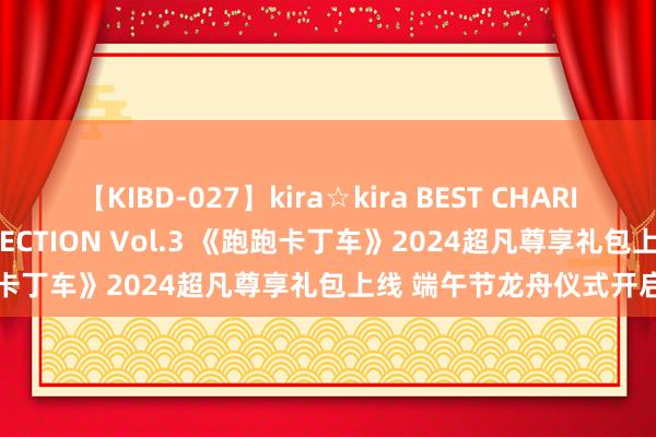 【KIBD-027】kira☆kira BEST CHARISMA☆MODEL☆COLLECTION Vol.3 《跑跑卡丁车》2024超凡尊享礼包上线 端午节龙舟仪式开启