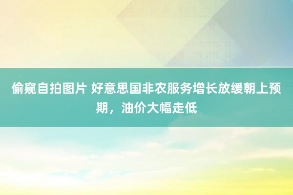 偷窥自拍图片 好意思国非农服务增长放缓朝上预期，油价大幅走低