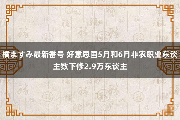 橘ますみ最新番号 好意思国5月和6月非农职业东谈主数下修2.9万东谈主