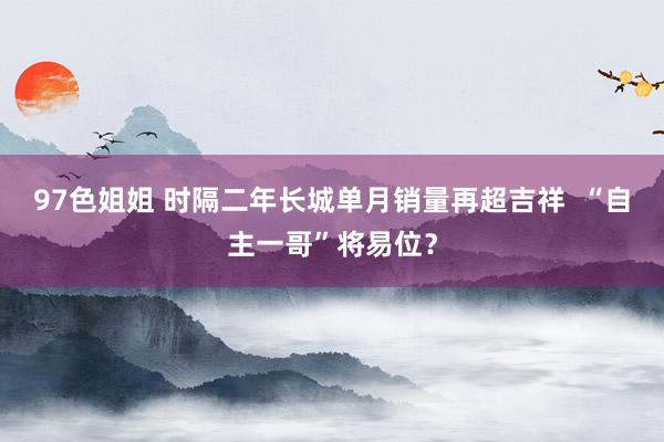 97色姐姐 时隔二年长城单月销量再超吉祥  “自主一哥”将易位？