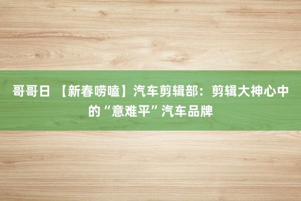 哥哥日 【新春唠嗑】汽车剪辑部：剪辑大神心中的“意难平”汽车品牌