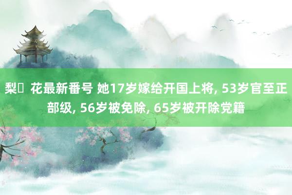 梨々花最新番号 她17岁嫁给开国上将， 53岁官至正部级， 56岁被免除， 65岁被开除党籍