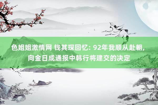 色姐姐激情网 钱其琛回忆: 92年我顺从赴朝， 向金日成通报中韩行将建交的决定