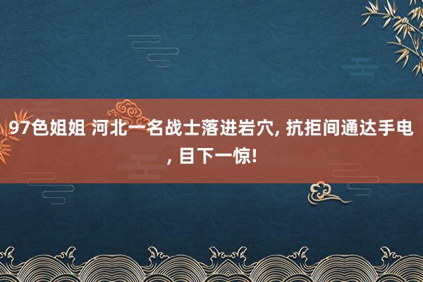 97色姐姐 河北一名战士落进岩穴， 抗拒间通达手电， 目下一惊!