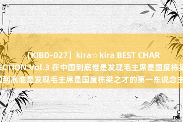 【KIBD-027】kira☆kira BEST CHARISMA☆MODEL☆COLLECTION Vol.3 在中国到底谁是发现毛主席是国度栋梁之才的第一东说念主呢?