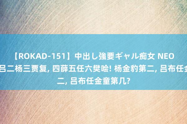 【ROKAD-151】中出し強要ギャル痴女 NEO 4時間 一吕二杨三贾复， 四薛五任六樊哙! 杨金豹第二， 吕布任金童第几?