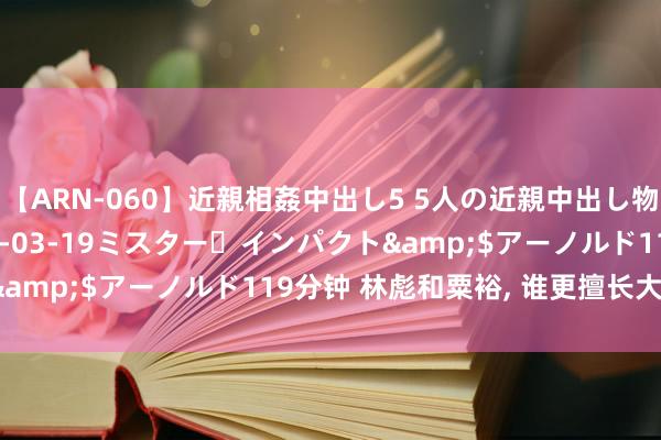 【ARN-060】近親相姦中出し5 5人の近親中出し物語</a>2008-03-19ミスター・インパクト&$アーノルド119分钟 林彪和粟裕， 谁更擅长大兵团作战?