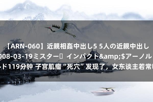 【ARN-060】近親相姦中出し5 5人の近親中出し物語</a>2008-03-19ミスター・インパクト&$アーノルド119分钟 子宫肌瘤“死穴”发现了，女东谈主若常吃，活血化瘀，子宫可能感谢你