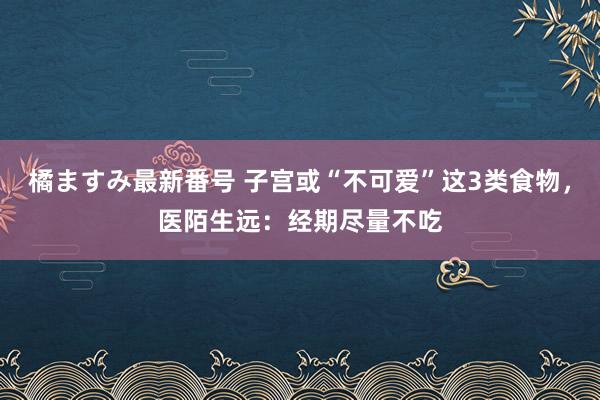 橘ますみ最新番号 子宫或“不可爱”这3类食物，医陌生远：经期尽量不吃