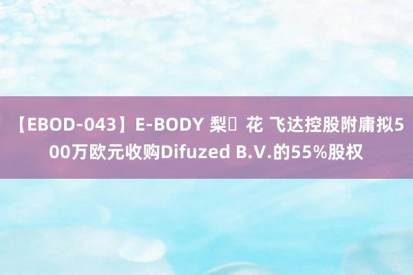 【EBOD-043】E-BODY 梨々花 飞达控股附庸拟500万欧元收购Difuzed B.V.的55%股权