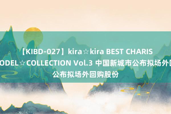 【KIBD-027】kira☆kira BEST CHARISMA☆MODEL☆COLLECTION Vol.3 中国新城市公布拟场外回购股份