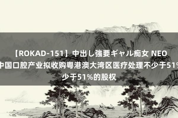 【ROKAD-151】中出し強要ギャル痴女 NEO 4時間 中国口腔产业拟收购粤港澳大湾区医疗处理不少于51%的股权