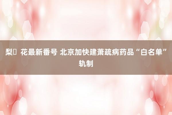 梨々花最新番号 北京加快建萧疏病药品“白名单”轨制