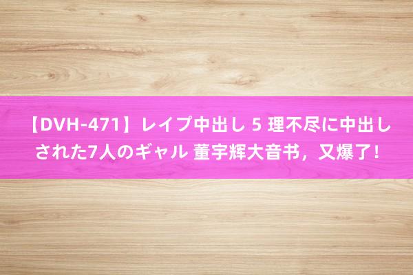 【DVH-471】レイプ中出し 5 理不尽に中出しされた7人のギャル 董宇辉大音书，又爆了！