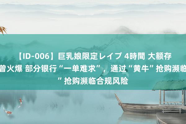 【ID-006】巨乳娘限定レイプ 4時間 大额存单认购也曾火爆 部分银行“一单难求”，通过“黄牛”抢购濒临合规风险