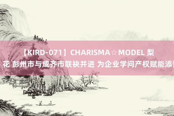 【KIRD-071】CHARISMA☆MODEL 梨々花 彭州市与成齐市联袂并进 为企业学问产权赋能添翼