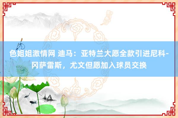 色姐姐激情网 迪马：亚特兰大愿全款引进尼科-冈萨雷斯，尤文但愿加入球员交换