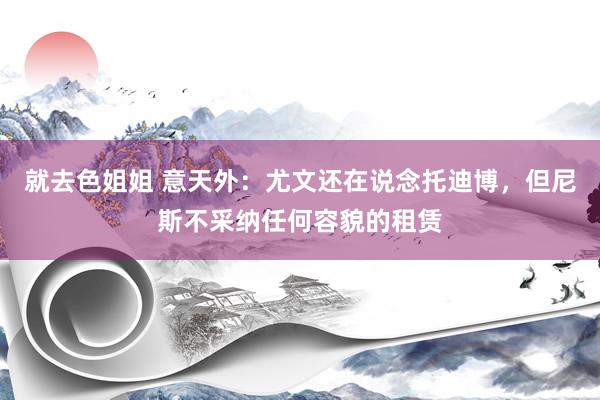 就去色姐姐 意天外：尤文还在说念托迪博，但尼斯不采纳任何容貌的租赁