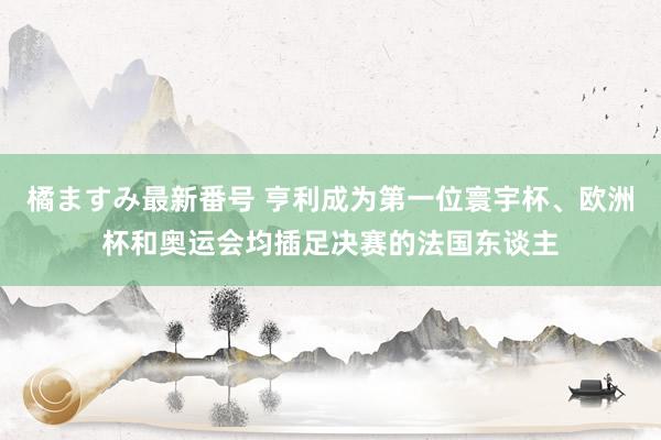 橘ますみ最新番号 亨利成为第一位寰宇杯、欧洲杯和奥运会均插足决赛的法国东谈主