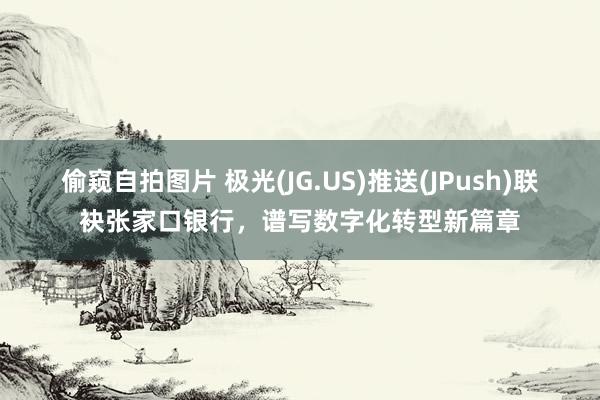 偷窥自拍图片 极光(JG.US)推送(JPush)联袂张家口银行，谱写数字化转型新篇章