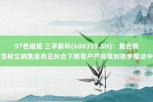 97色姐姐 三孚新科(688359.SH)：复合铜箔树立销售业务正纠合下旅客户产能策划稳步推动中