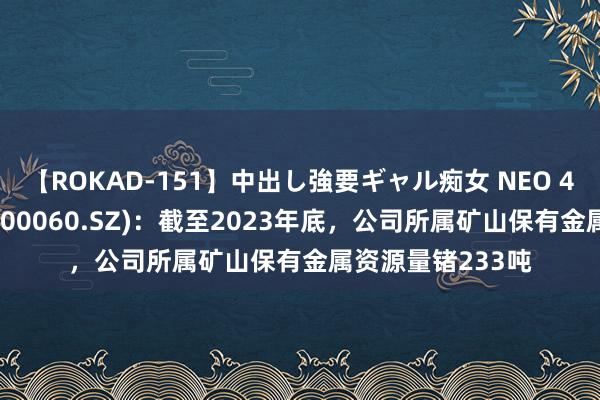 【ROKAD-151】中出し強要ギャル痴女 NEO 4時間 中金岭南(000060.SZ)：截至2023年底，公司所属矿山保有金属资源量锗233吨