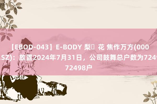 【EBOD-043】E-BODY 梨々花 焦作万方(000612.SZ)：放置2024年7月31日，公司鼓舞总户数为72498户