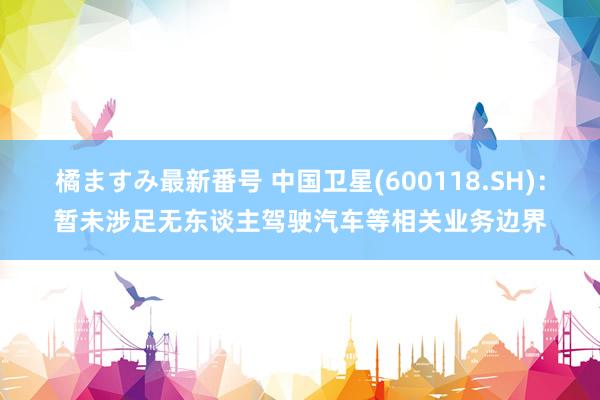 橘ますみ最新番号 中国卫星(600118.SH)：暂未涉足无东谈主驾驶汽车等相关业务边界