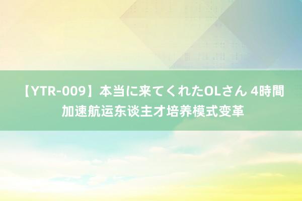 【YTR-009】本当に来てくれたOLさん 4時間 加速航运东谈主才培养模式变革