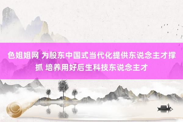 色姐姐网 为股东中国式当代化提供东说念主才撑抓 培养用好后生科技东说念主才