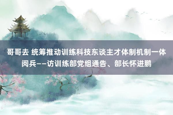 哥哥去 统筹推动训练科技东谈主才体制机制一体阅兵——访训练部党组通告、部长怀进鹏