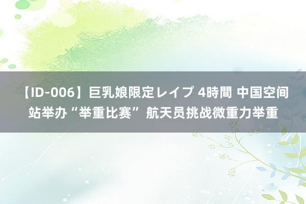 【ID-006】巨乳娘限定レイプ 4時間 中国空间站举办“举重比赛” 航天员挑战微重力举重