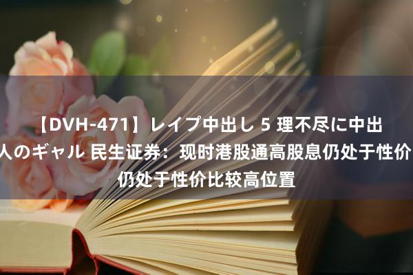 【DVH-471】レイプ中出し 5 理不尽に中出しされた7人のギャル 民生证券：现时港股通高股息仍处于性价比较高位置