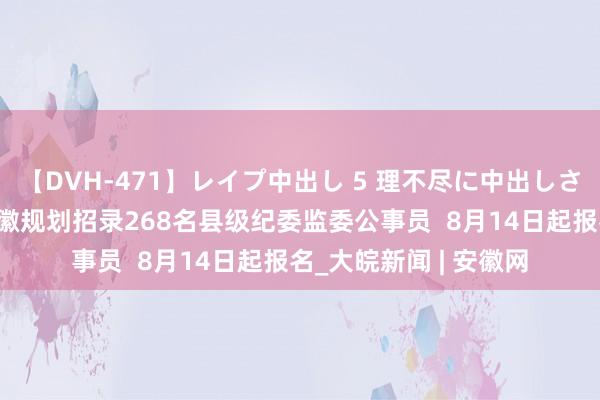 【DVH-471】レイプ中出し 5 理不尽に中出しされた7人のギャル 安徽规划招录268名县级纪委监委公事员  8月14日起报名_大皖新闻 | 安徽网