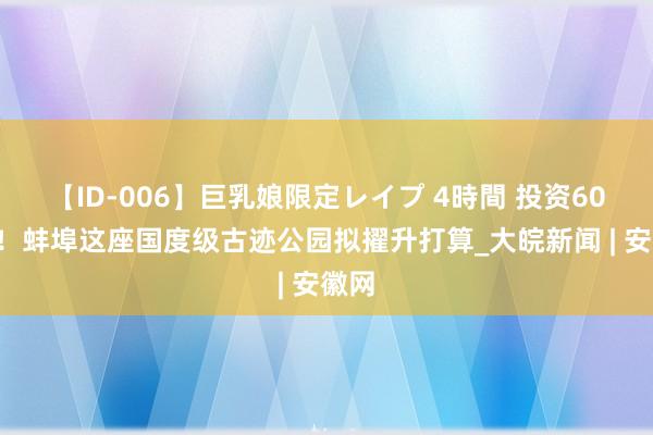 【ID-006】巨乳娘限定レイプ 4時間 投资600万！蚌埠这座国度级古迹公园拟擢升打算_大皖新闻 | 安徽网