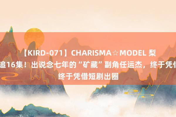 【KIRD-071】CHARISMA☆MODEL 梨々花 邻接追16集！出说念七年的“矿藏”副角任运杰，终于凭借短剧出圈