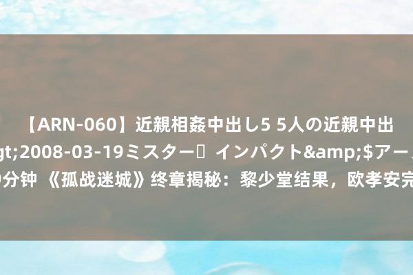 【ARN-060】近親相姦中出し5 5人の近親中出し物語</a>2008-03-19ミスター・インパクト&$アーノルド119分钟 《孤战迷城》终章揭秘：黎少堂结果，欧孝安完好意思收官，他的逆转最让东说念主惊怖！