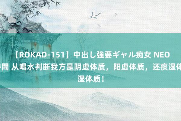 【ROKAD-151】中出し強要ギャル痴女 NEO 4時間 从喝水判断我方是阴虚体质，阳虚体质，还痰湿体质！