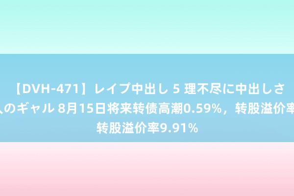 【DVH-471】レイプ中出し 5 理不尽に中出しされた7人のギャル 8月15日将来转债高潮0.59%，转股溢价率9.91%