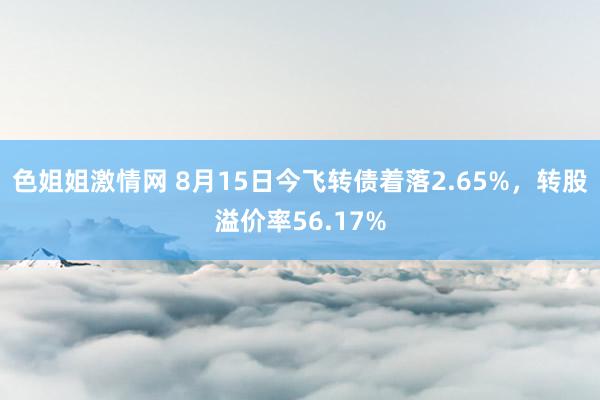 色姐姐激情网 8月15日今飞转债着落2.65%，转股溢价率56.17%